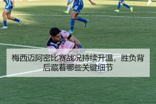 梅西迈阿密比赛战况持续升温，胜负背后藏着哪些关键细节
